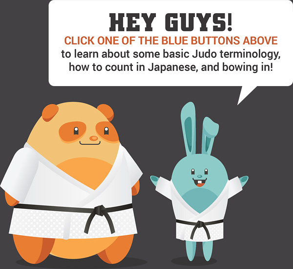 Hey guys! click on one of the blue buttons above to learn more about some basic judo terminology, how to count in Japanese, and bowing in!