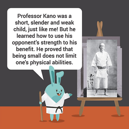 Professor Kano was a short, slender and weak child, just like me! But he learned how to use his opponent’s strength to his benefit. He proved that being small does not limit one’s physical abilities.   